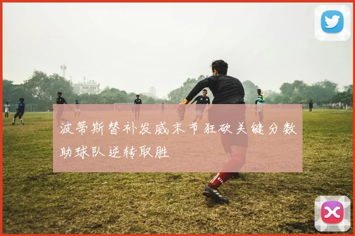 波蒂斯替补发威末节狂砍关键分数助球队逆转取胜