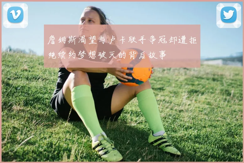 詹姆斯渴望与卢卡联手争冠却遭拒绝续约梦想破灭的背后故事