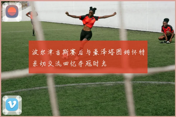 波尔津吉斯赛后与豪泽塔图姆怀特亲切交流回忆夺冠时光