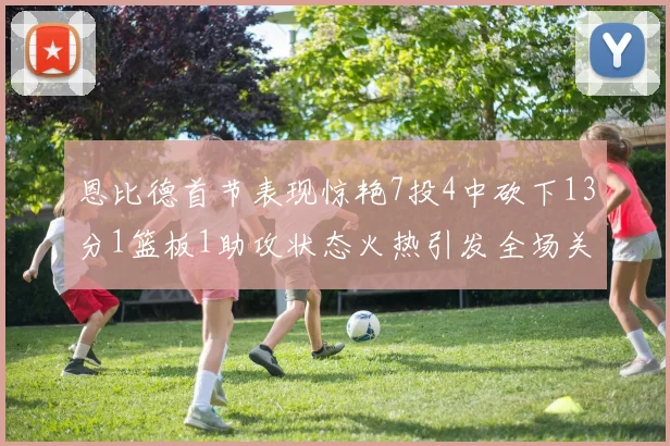 恩比德首节表现惊艳7投4中砍下13分1篮板1助攻状态火热引发全场关注