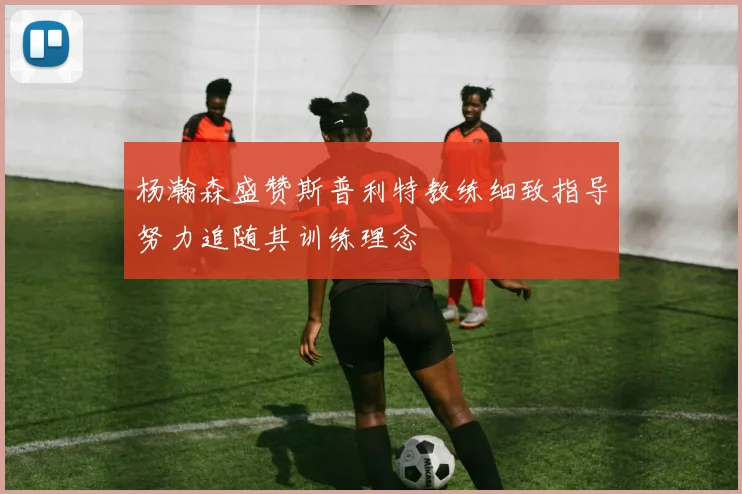杨瀚森盛赞斯普利特教练细致指导努力追随其训练理念