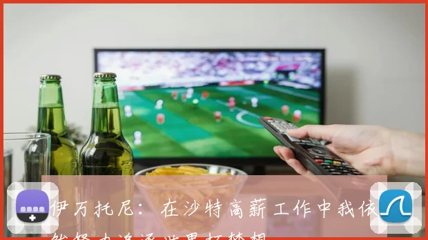 伊万托尼：在沙特高薪工作中我依然努力追逐世界杯梦想