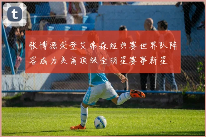 张博源荣登艾弗森经典赛世界队阵容成为美高顶级全明星赛事新星