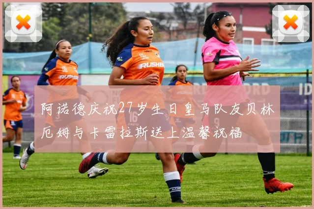 阿诺德庆祝27岁生日皇马队友贝林厄姆与卡雷拉斯送上温馨祝福