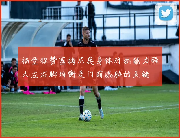 福登称赞塞梅尼奥身体对抗能力强大左右脚均衡是门前威胁的关键