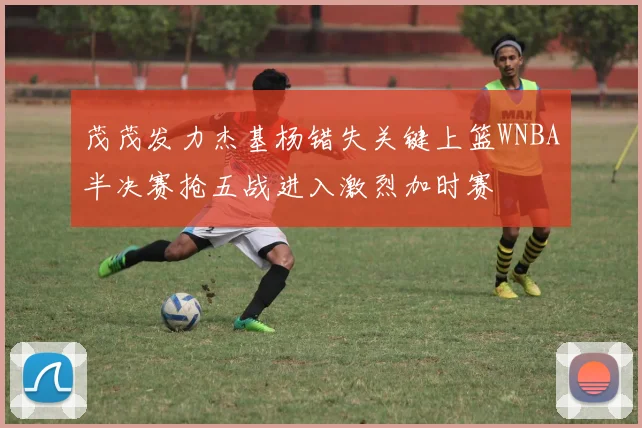 茂茂发力杰基杨错失关键上篮WNBA半决赛抢五战进入激烈加时赛