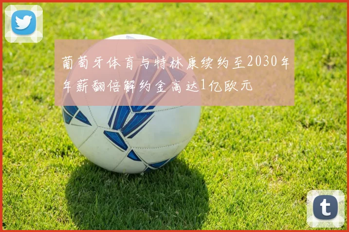 葡萄牙体育与特林康续约至2030年年薪翻倍解约金高达1亿欧元