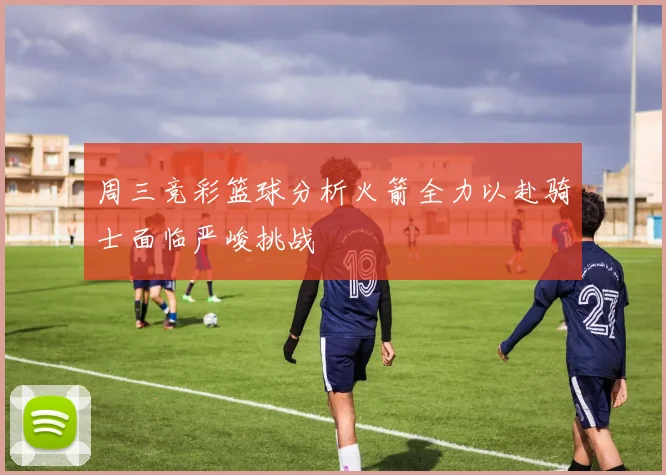 周三竞彩篮球分析火箭全力以赴骑士面临严峻挑战