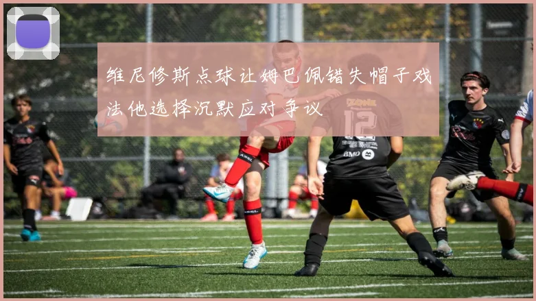 维尼修斯点球让姆巴佩错失帽子戏法他选择沉默应对争议