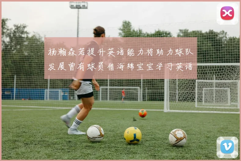 杨瀚森若提升英语能力将助力球队发展曾有球员借海绵宝宝学习英语技巧
