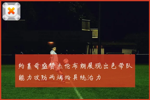 约基奇盛赞杰伦布朗展现出色带队能力攻防两端均具统治力