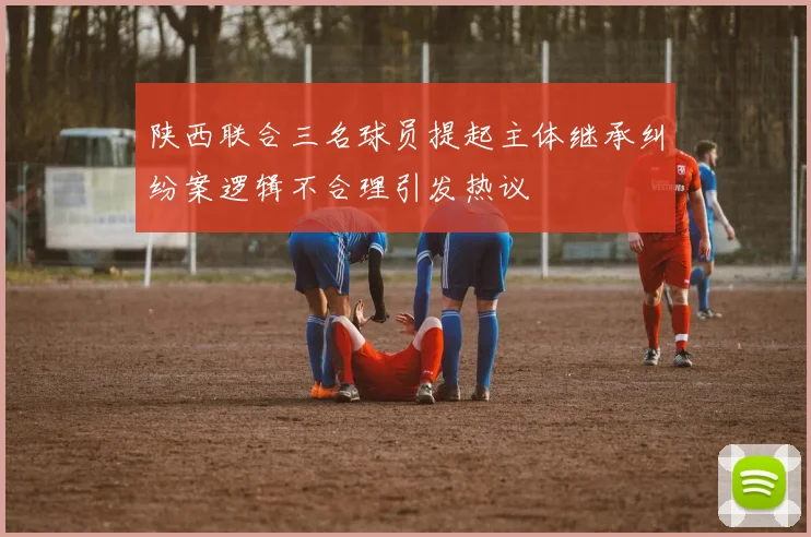陕西联合三名球员提起主体继承纠纷案逻辑不合理引发热议