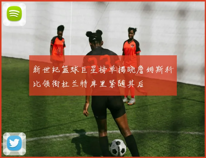 新世纪篮球巨星榜单揭晓詹姆斯科比领衔杜兰特库里紧随其后