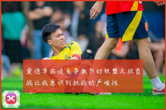 爱德华兹谈竞争激烈的联盟文班首战让我意识到挑战的严峻性