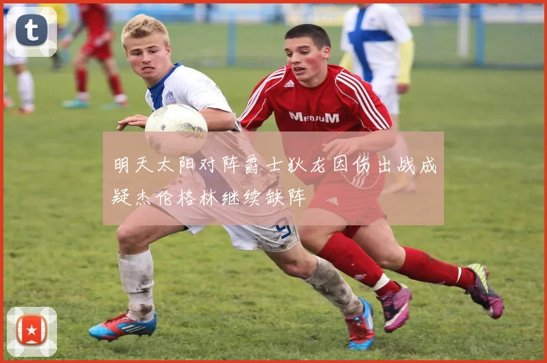 明天太阳对阵爵士狄龙因伤出战成疑杰伦格林继续缺阵