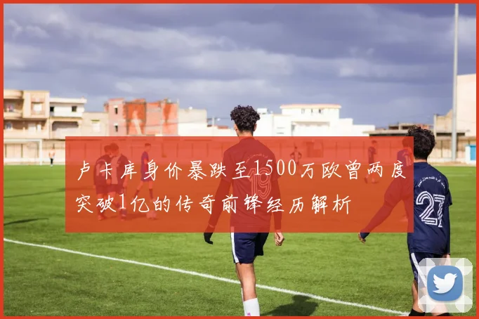 卢卡库身价暴跌至1500万欧曾两度突破1亿的传奇前锋经历解析